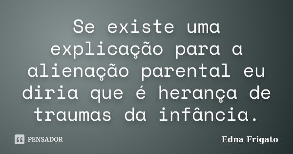 Se existe uma explicação para a alienação parental eu diria que é herança de traumas da infância.... Frase de Edna Frigato.