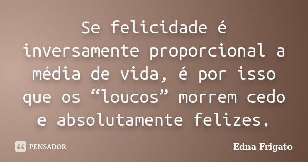 Se felicidade é inversamente proporcional a média de vida, é por isso que os “loucos” morrem cedo e absolutamente felizes.... Frase de Edna Frigato.