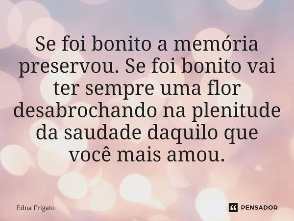 ⁠Se foi bonito a memória preservou. Se foi bonito vai ter sempre uma flor desabrochando na plenitude da saudade daquilo que você mais amou.... Frase de Edna Frigato.