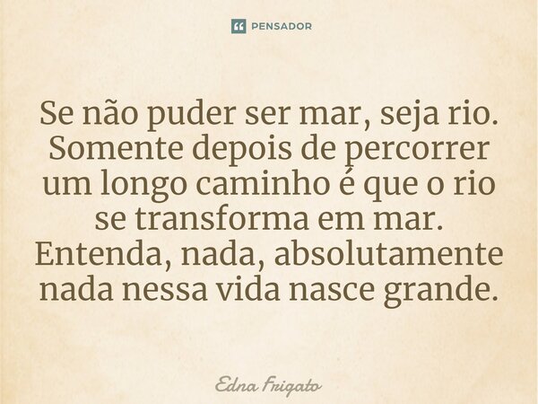⁠Se não puder ser mar, seja rio. Somente depois de percorrer um longo caminho é que o rio se transforma em mar. Entenda, nada, absolutamente nada nessa vida nas... Frase de Edna Frigato.