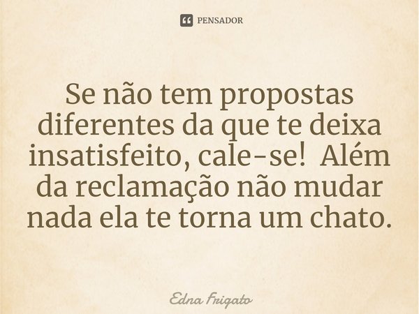 ⁠Se não tem propostas diferentes da que te deixa insatisfeito, cale-se! Além da reclamação não mudar nada ela te torna um chato.... Frase de Edna Frigato.