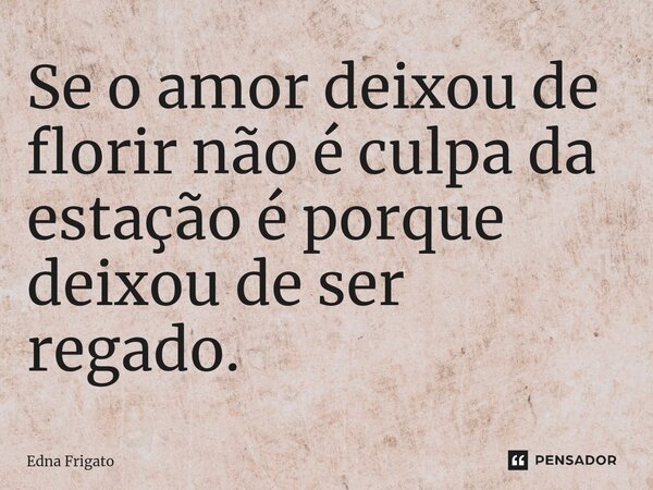⁠Se o amor deixou de florir não é culpa da estação é porque deixou de ser regado.... Frase de Edna Frigato.