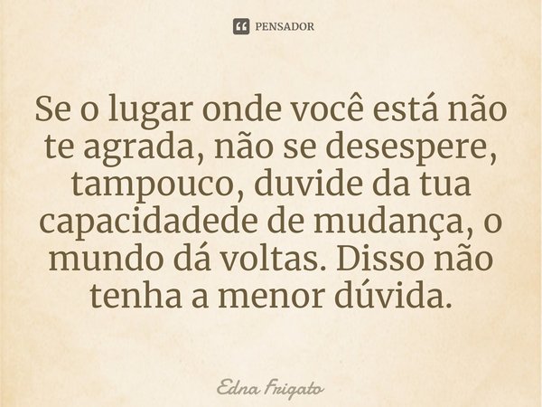 ⁠Se o lugar onde você está não te agrada, não se desespere, tampouco, duvide da tua capacidadede de mudança, o mundo dá voltas. Disso não tenha a menor dúvida.... Frase de Edna Frigato.