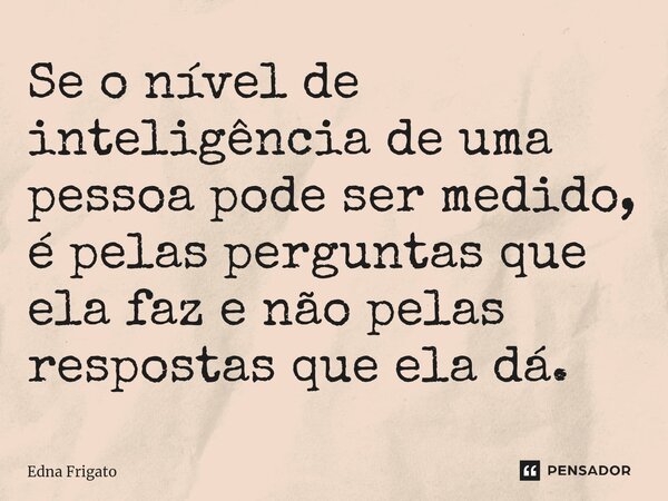 ⁠Se o nível de inteligência de uma pessoa pode ser medido, é pelas perguntas que ela faz e não pelas respostas que ela dá.... Frase de Edna Frigato.