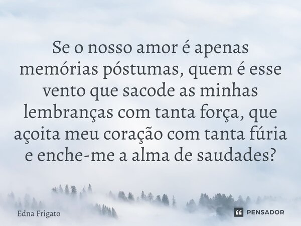 ⁠Se o nosso amor é apenas memórias póstumas, quem é esse vento que sacode as minhas lembranças com tanta força, que açoita meu coração com tanta fúria e enche-m... Frase de Edna Frigato.