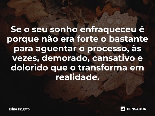 ⁠Se o seu sonho enfraqueceu é porque não era forte o bastante para aguentar o processo, às vezes, demorado, cansativo e dolorido que o transforma em realidade.... Frase de Edna Frigato.