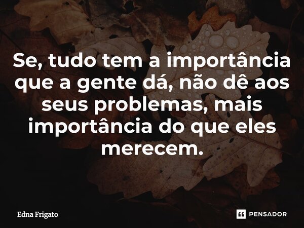 ⁠Se, tudo tem a importância que a gente dá, não dê aos seus problemas, mais importância do que eles merecem.... Frase de Edna Frigato.