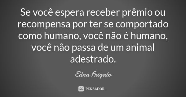 Se você espera receber prêmio ou recompensa por ter se comportado como humano, você não é humano, você não passa de um animal adestrado.... Frase de Edna Frigato.