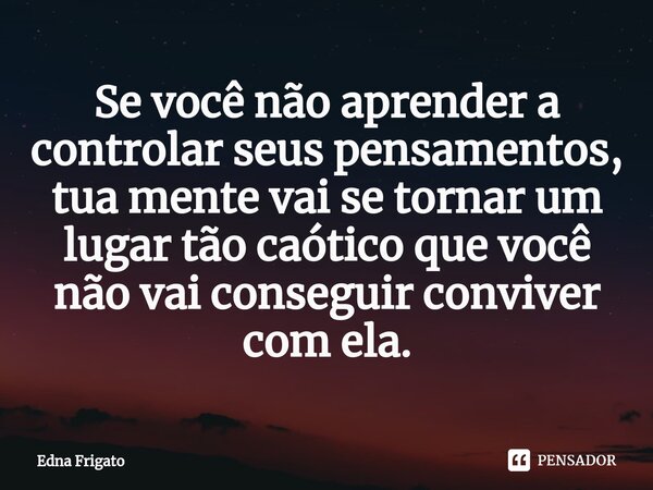 ⁠Se você não aprender a controlar seus pensamentos, tua mente vai se tornar um lugar tão caótico que você não vai conseguir conviver com ela.... Frase de Edna Frigato.