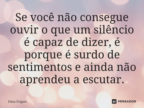 ⁠Se você não consegue ouvir o que um silêncio é capaz de dizer, é porque é surdo de sentimentos e ainda não aprendeu a escutar.... Frase de Edna Frigato.