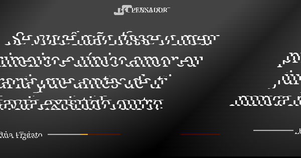 Se você não fosse o meu primeiro e único amor eu juraria que antes de ti nunca havia existido outro.... Frase de Edna Frigato.