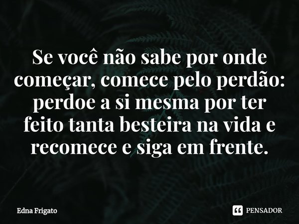 ⁠Se você não sabe por onde começar, comece pelo perdão: perdoe a si mesma por ter feito tanta besteira na vida e recomece e siga em frente.... Frase de Edna Frigato.