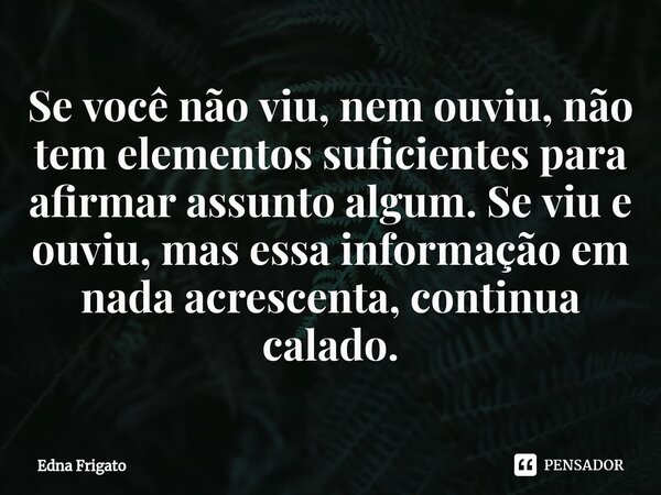 ⁠Se você não viu, nem ouviu, não tem elementos suficientes para afirmar assunto algum. Se viu e ouviu, mas essa informação em nada acrescenta, continua calado.... Frase de Edna Frigato.
