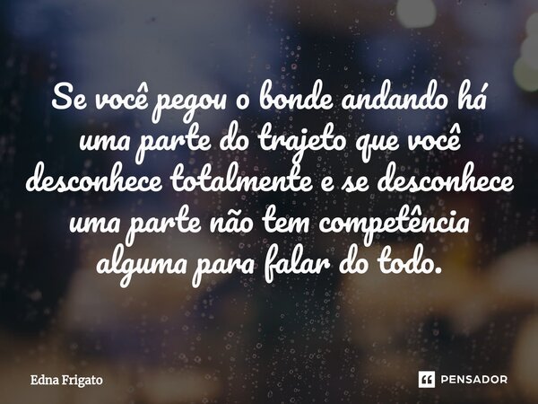 ⁠Se você pegou o bonde andando há uma parte do trajeto que você desconhece totalmente e se desconhece uma parte não tem competência alguma para falar do todo.... Frase de Edna Frigato.
