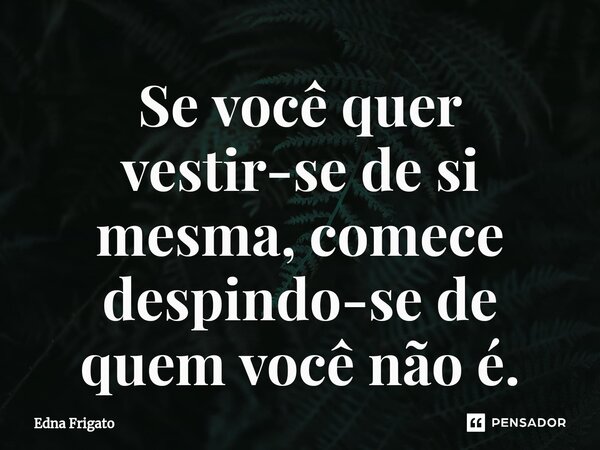 ⁠Se você quer vestir-se de si mesma, comece despindo-se de quem você não é.... Frase de Edna Frigato.