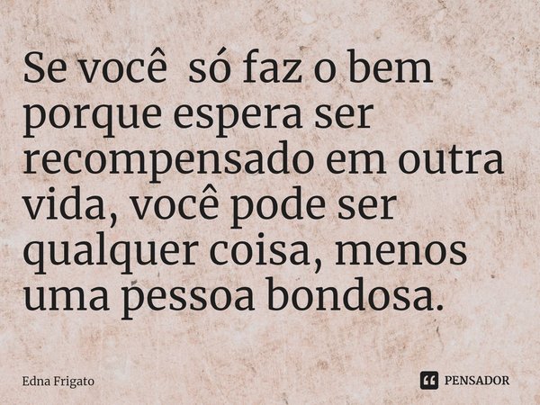 ⁠Se você só faz o bem porque espera ser recompensado em outra vida, você pode ser qualquer coisa, menos uma pessoa bondosa.... Frase de Edna Frigato.