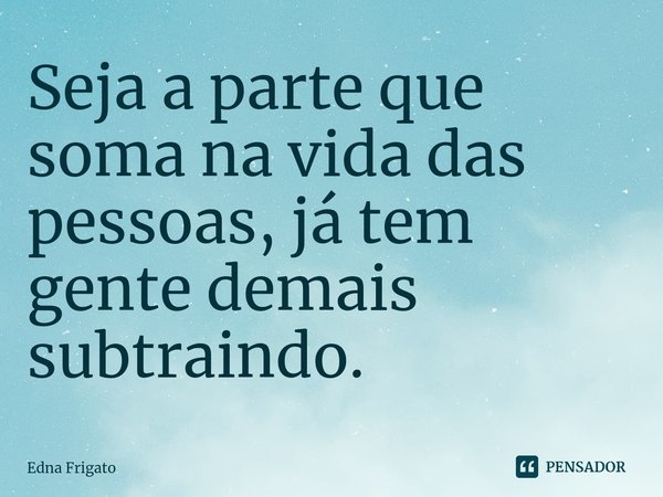⁠Seja a parte que soma na vida das pessoas, já tem gente demais subtraindo.... Frase de Edna Frigato.