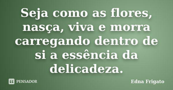 Seja como as flores, nasça, viva e morra carregando dentro de si a essência da delicadeza.... Frase de Edna Frigato.