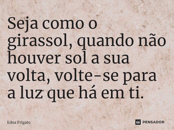 ⁠Seja como o girassol, quando não houver sol a sua volta, volte-se para a luz que há em ti.... Frase de Edna Frigato.