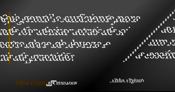 Seja gentil o suficiente para aonde for deixar atrás de si um rastro doce de leveza e a essência da gratidão.... Frase de Edna Frigato.