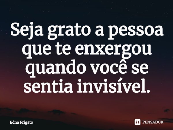 ⁠Seja grato a pessoa que te enxergou quando você se sentia invisível.... Frase de Edna Frigato.