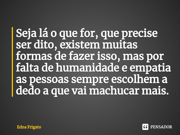 ⁠Seja lá o que for, que precise ser dito, existem muitas formas de fazer isso, mas por falta de humanidade e empatia as pessoas sempre escolhem a dedo a que vai... Frase de Edna Frigato.