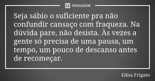 Seja sábio o suficiente pra não confundir cansaço com fraqueza. Na dúvida pare, não desista. Às vezes a gente só precisa de uma pausa, um tempo, um pouco de des... Frase de Edna Frigato.