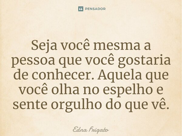 ⁠Seja você mesma a pessoa que você gostaria de conhecer. Aquela que você olha no espelho e sente orgulho do que vê.... Frase de Edna Frigato.