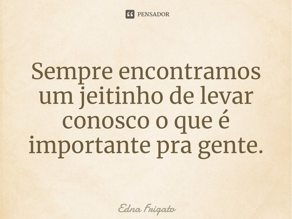 ⁠Sempre encontramos um jeitinho de levar conosco o que é importante pra gente.... Frase de Edna Frigato.