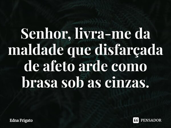 ⁠Senhor, livra-me da maldade que disfarçada de afeto arde como brasa sob as cinzas.... Frase de Edna Frigato.