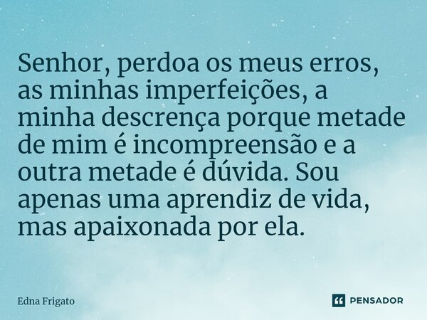 ⁠Senhor, perdoa os meus erros, as minhas imperfeições, a minha descrença porque metade de mim é incompreensão e a outra metade é dúvida. Sou apenas uma aprendiz... Frase de Edna Frigato.