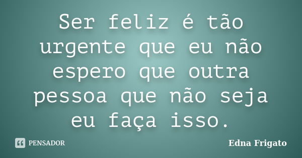 Ser feliz é tão urgente que eu não espero que outra pessoa que não seja eu faça isso.... Frase de Edna Frigato.