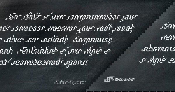 Ser feliz é um compromisso que temos conosco mesmo que não pode, nem deve ser adiado, tampouco, desmarcado. Felicidade é pra hoje e o hoje está acontecendo agor... Frase de Edna Frigato.