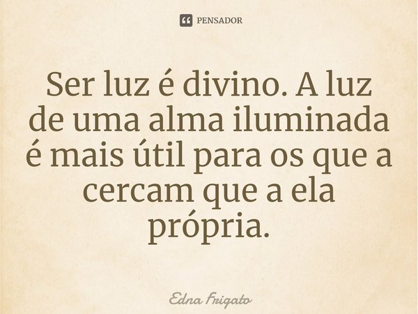 ⁠Ser luz é divino. A luz de uma alma iluminada é mais útil para os que a cercam que a ela própria.... Frase de Edna Frigato.
