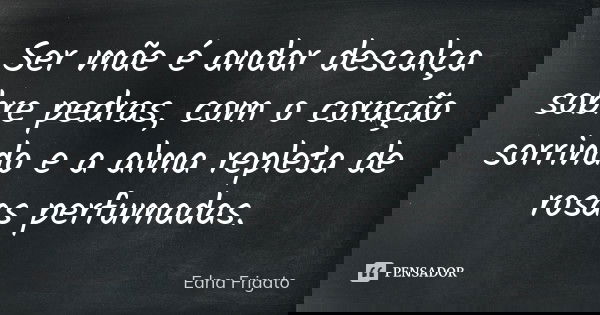 Ser mãe é andar descalça sobre pedras, com o coração sorrindo e a alma repleta de rosas perfumadas.... Frase de Edna Frigato.
