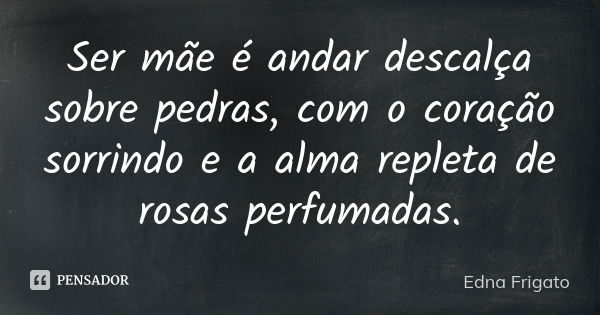 Ser mãe é andar descalça sobre pedras, com o coração sorrindo e a alma repleta de rosas perfumadas.... Frase de Edna Frigato.