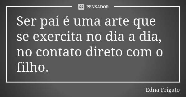 Ser pai é uma arte que se exercita no dia a dia, no contato direto com o filho.... Frase de Edna Frigato.