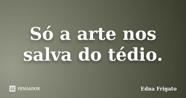 Só a arte nos salva do tédio.... Frase de Edna frigato.