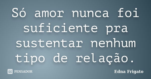 Só amor nunca foi suficiente pra sustentar nenhum tipo de relação.... Frase de Edna Frigato.