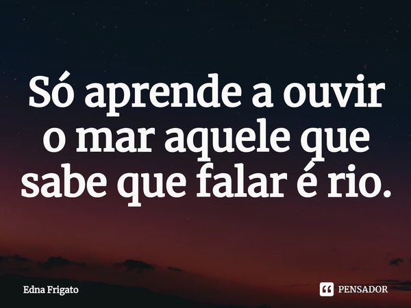 ⁠Só aprende a ouvir o mar aquele que sabe que falar é rio.... Frase de Edna Frigato.