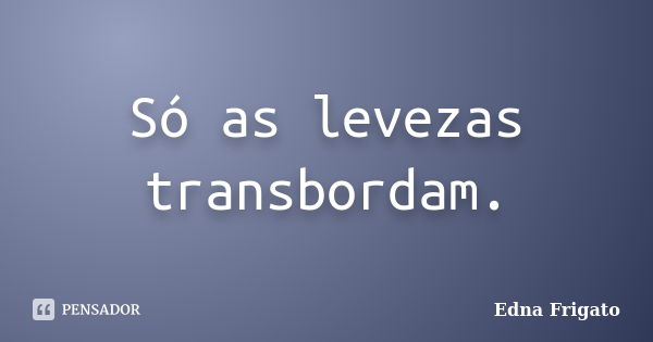 Só as levezas transbordam.... Frase de Edna Frigato.