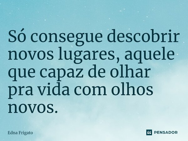⁠Só consegue descobrir novos lugares, aquele que capaz de olhar pra vida com olhos novos.... Frase de Edna Frigato.