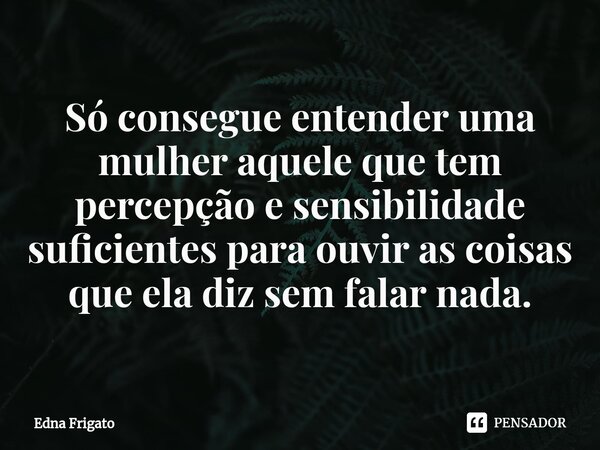 ⁠Só consegue entender uma mulher aquele que tem percepção e sensibilidade suficientes para ouvir as coisas que ela diz sem falar nada.... Frase de Edna Frigato.