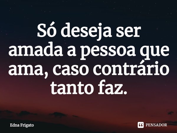 ⁠Só deseja ser amada a pessoa que ama, caso contrário tanto faz.... Frase de Edna Frigato.