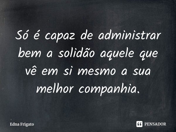 ⁠Só é capaz de administrar bem a solidão aquele que vê em si mesmo a sua melhor companhia.... Frase de Edna Frigato.