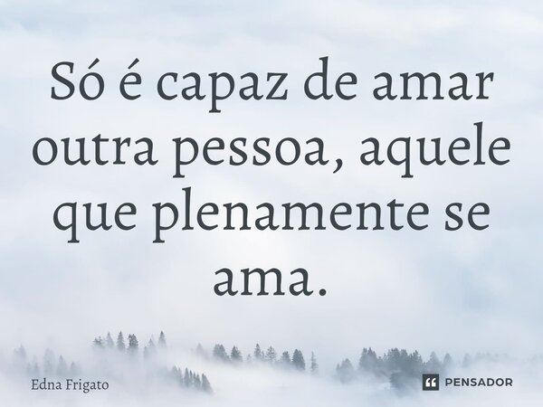 ⁠Só é capaz de amar outra pessoa, aquele que plenamente se ama.... Frase de Edna Frigato.