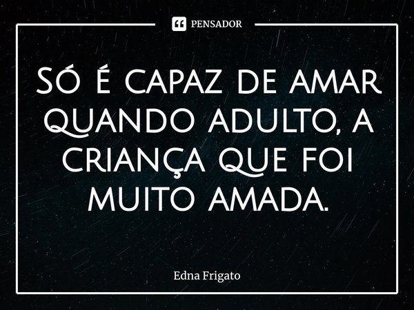 ⁠Só é capaz de amar quando adulto, a criança que foi muito amada.... Frase de Edna Frigato.