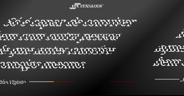 Só é capaz de conviver bem com outra pessoa aquele que antes convive bem consigo mesmo.... Frase de Edna Frigato.
