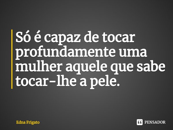 ⁠Só é capaz de tocar profundamente uma mulher aquele que sabe tocar-lhe a pele.... Frase de Edna Frigato.
