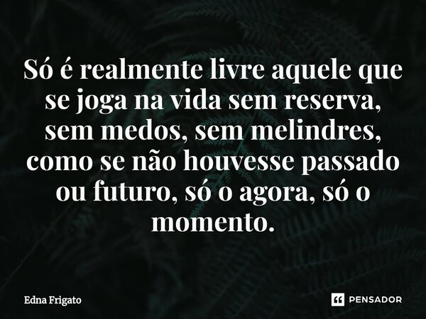 ⁠Só é realmente livre aquele que se joga na vida sem reserva, sem medos, sem melindres, como se não houvesse passado ou futuro, só o agora, só o momento.... Frase de Edna Frigato.